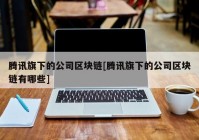 腾讯旗下的公司区块链[腾讯旗下的公司区块链有哪些]