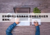 区块链时代公司发展前景[区块链公司以后发展如何]