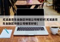 尤溪县京东金融区块链公司哪家好[尤溪县京东金融区块链公司哪家好些]