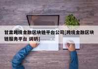 甘肃跨境金融区块链平台公司[跨境金融区块链服务平台 调研]